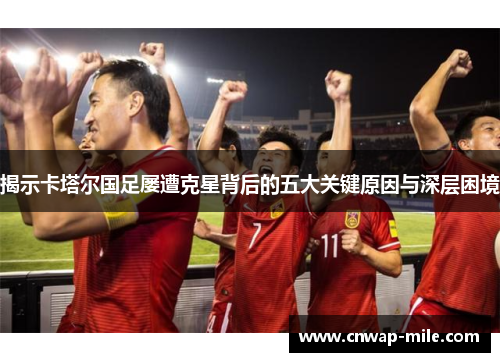 揭示卡塔尔国足屡遭克星背后的五大关键原因与深层困境