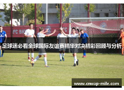 足球迷必看全球国际友谊赛精华对决精彩回顾与分析