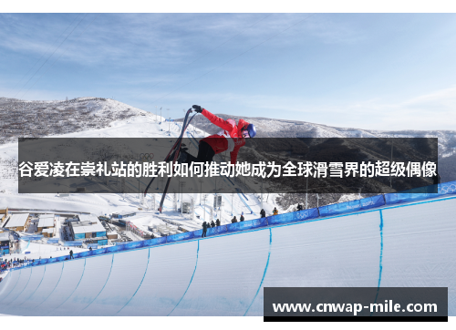 谷爱凌在崇礼站的胜利如何推动她成为全球滑雪界的超级偶像