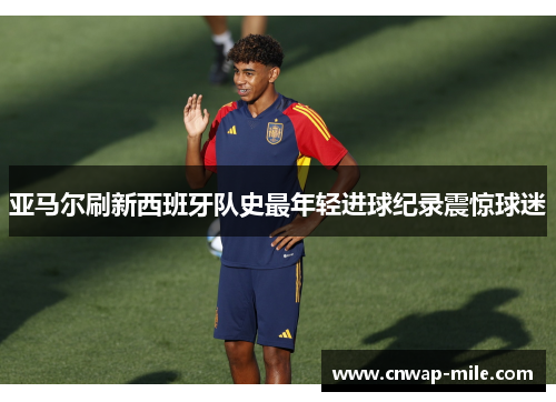 亚马尔刷新西班牙队史最年轻进球纪录震惊球迷