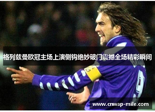 格列兹曼欧冠主场上演侧钩绝妙破门震撼全场精彩瞬间